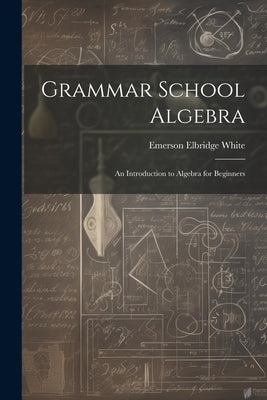 Grammar School Algebra: An Introduction to Algebra for Beginners by White, Emerson Elbridge