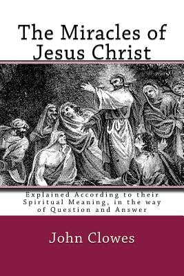 The Miracles of Jesus Christ: Explained According to their Spiritual Meaning, in the way of Question and Answer by Clowes, John