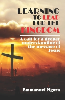 Learning to lead for the Kingdom: A call for a deeper understanding of the message of Jesus by Ngara, Emmanuel