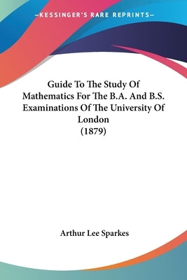 Guide To The Study Of Mathematics For The B.A. And B.S. Examinations Of The University Of London (1879) by Sparkes, Arthur Lee