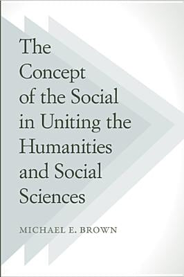 The Concept of the Social in Uniting the Humanities and Social Sciences by Brown, Michael E.