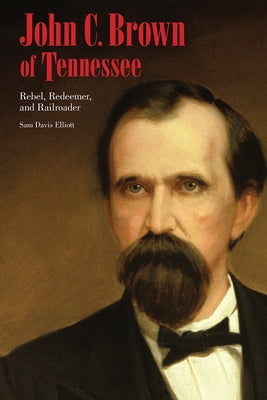 John C. Brown of Tennessee: Rebel, Redeemer, and Railroader by Elliott, Sam D.