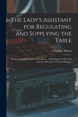 The Lady's Assistant for Regulating and Supplying the Table: Being a Complete System of Cookery ... Including the Fullest and Choicest Receipts of Var by Mason, Charlotte