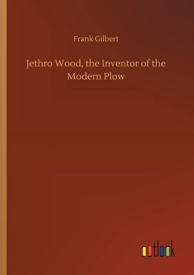 Jethro Wood, the Inventor of the Modern Plow by Gilbert, Frank