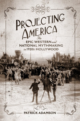 Projecting America: The Epic Western and National Mythmaking in 1920s Hollywood Volume 3 by Adamson, Patrick