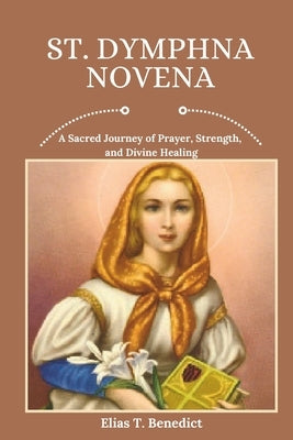 St. Dymphna Novena: A Sacred Journey of Prayer, Strength, and Divine Healing by Benedict, Elias T.