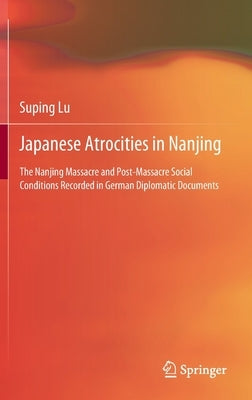 Japanese Atrocities in Nanjing: The Nanjing Massacre and Post-Massacre Social Conditions Recorded in German Diplomatic Documents by Lu, Suping