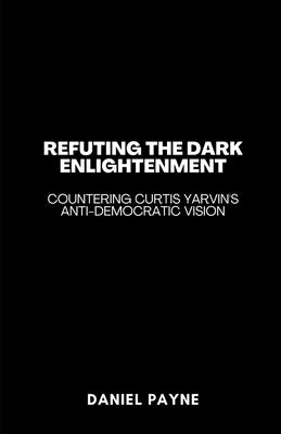 Refuting the Dark Enlightenment: Countering Curtis Yarvin's Anti-Democratic Vision by Payne, Daniel