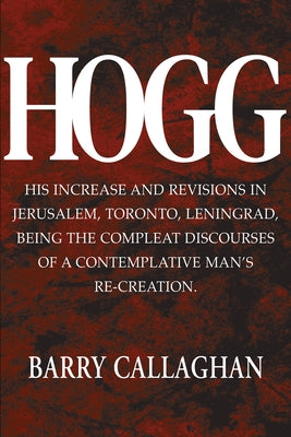 Hogg: His Increase and Revisions in Jerusalem, Toronto, Leningrad, Being the Compleat Discourses of a Contemplative Man's Re by Callaghan, Barry