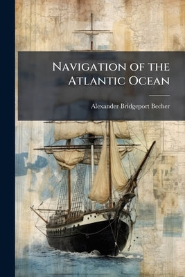 Navigation of the Atlantic Ocean: Containing a Brief Account of the Winds, Weather, and Currents Prevailing Therein: According to the Most Experienced by Becher, Alexander Bridgeport