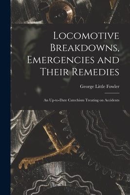 Locomotive Breakdowns, Emergencies and Their Remedies: An Up-to-date Catechism Treating on Accidents by Fowler, George Little