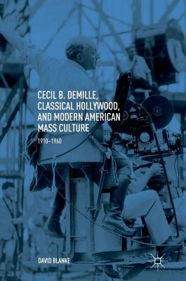 Cecil B. Demille, Classical Hollywood, and Modern American Mass Culture: 1910-1960 by Blanke, David