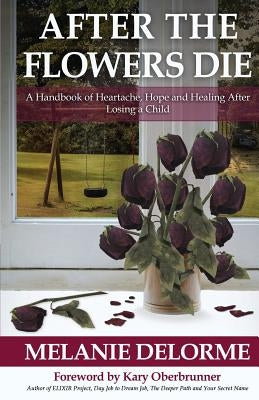 After the Flowers Die: A Handbook of Heartache, Hope and Healing After Losing a Child by Delorme, Melanie D.