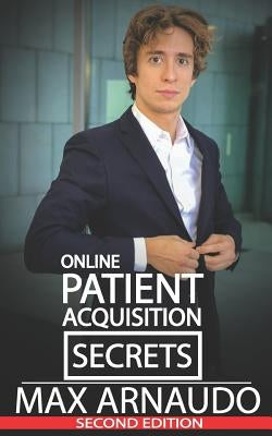 Online Patient Acquisition Secrets: How to Double Your Patients Online - Including How We Generated Millions of $ in Treatments Sold for Our Clients: by Arnaudo, Max