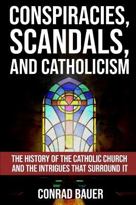 Conspiracies, Scandals, and Catholicism: The History of the Catholic Church and the Intrigues that Surround It by Bauer, Conrad