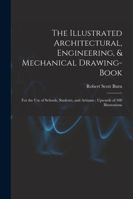 The Illustrated Architectural, Engineering, & Mechanical Drawing-book: For the use of Schools, Students, and Artisans; Upwards of 300 Illustrations by Burn, Robert Scott