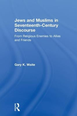 Jews and Muslims in Seventeenth-Century Discourse: From Religious Enemies to Allies and Friends by Waite, Gary K.