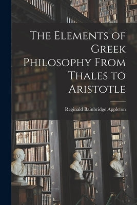 The Elements of Greek Philosophy From Thales to Aristotle by Appleton, Reginald Bainbridge