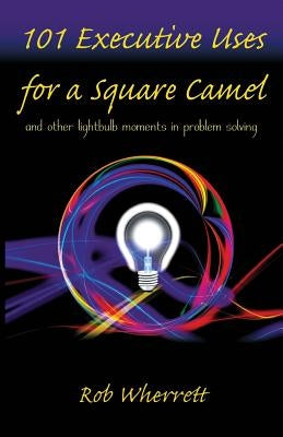 101 Executive Uses for a Square Camel: and other lightbulb moments in problem solving by Wherrett, Rob