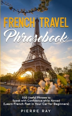 French Travel Phrasebook: 500 Useful Phrases to Speak with Confidence while Abroad (Learn French Fast in Your Car for Beginners) by Ray, Pierre