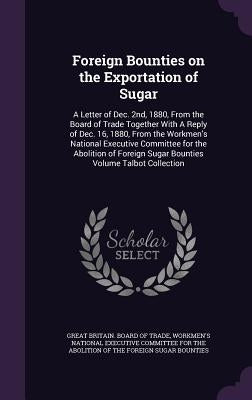 Foreign Bounties on the Exportation of Sugar: A Letter of Dec. 2nd, 1880, From the Board of Trade Together With A Reply of Dec. 16, 1880, From the Wor by Great Britain Board of Trade