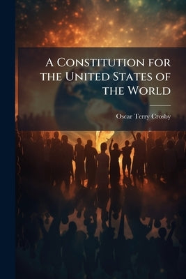A Constitution for the United States of the World by Crosby, Oscar Terry