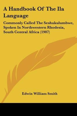 A Handbook Of The Ila Language: Commonly Called The Seshukulumbwe, Spoken In Northwestern Rhodesia, South Central Africa (1907) by Smith, Edwin William
