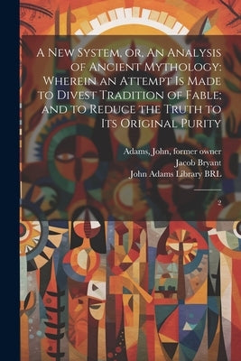 A new System, or, An Analysis of Ancient Mythology: Wherein an Attempt is Made to Divest Tradition of Fable; and to Reduce the Truth to its Original P by John Adams Library (Boston Public Lib