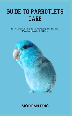 Guide to Parrotlets Care: Your All-In-One Guide To Providing The Highest-Possible Standard Of Care by Eric, Morgan