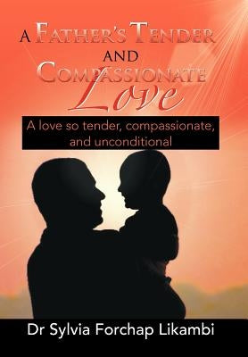 A Father's Tender and Compassionate Love: A Love So Tender, Compassionate, and Unconditional by Likambi, Sylvia Forchap