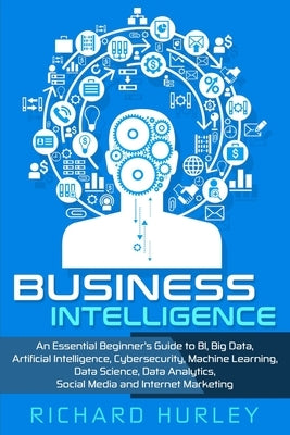 Business Intelligence: An Essential Beginner's Guide to BI, Big Data, Artificial Intelligence, Cybersecurity, Machine Learning, Data Science, by Hurley, Richard