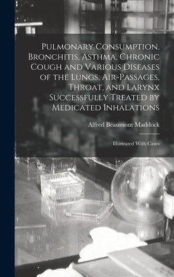 Pulmonary Consumption, Bronchitis, Asthma, Chronic Cough and Various Diseases of the Lungs, Air-Passages, Throat, and Larynx Successfully Treated by M by Maddock, Alfred Beaumont