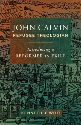 John Calvin, Refugee Theologian: Introducing a Reformer in Exile by Woo, Kenneth J.