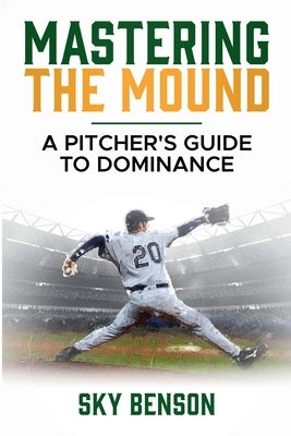 Mastering the Mound: A Pitcher's Guide to Dominance (The Ultimate Baseball Mastery Series Mastering Every Position and Aspect of Baseball) by Benson, Sky