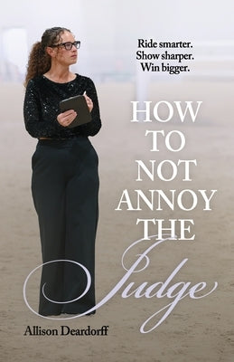 How To Not Annoy The Judge: A Guide to: Ride Smarter. Show Sharper. Win Bigger. by Deardorff, Allison