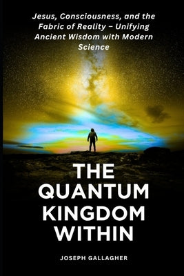 The Quantum Kingdom Within: Jesus, Consciousness, and the Fabric of Reality - Unifying Ancient Wisdom with Modern Science. by Gallagher, Joseph