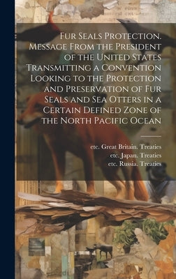 Fur Seals Protection. Message From the President of the United States Transmitting a Convention Looking to the Protection and Preservation of Fur Seal by United States Treaties, Etc 1909-1