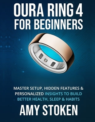 Oura Ring 4 for Beginners: Master Setup, Hidden Features & Personalized Insights to Build Better Health, Sleep & Habits by Stoken, Amy