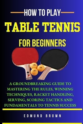 How to Play Table Tennis for Beginners: A groundbreaking guide to mastering the rules, winning techniques, racket handling, serving/scoring tactics an by Brown, Edmund