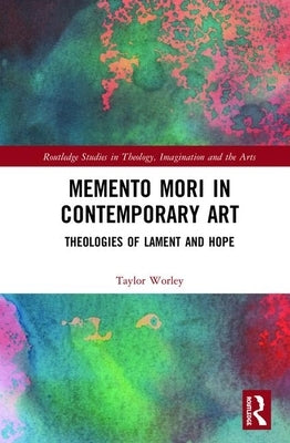 Memento Mori in Contemporary Art: Theologies of Lament and Hope by Worley, Taylor