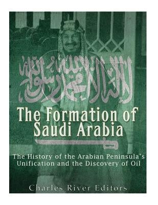 The Formation of Saudi Arabia: The History of the Arabian Peninsula's Unification and the Discovery of Oil by Charles River