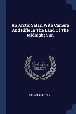 An Arctic Safari With Camera And Rifle In The Land Of The Midnight Sun by Sutton, Richard L.