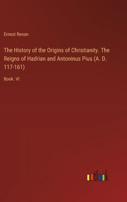 The History of the Origins of Christianity. The Reigns of Hadrian and Antoninus Pius (A. D. 117-161): Book. VI by Renan, Ernest