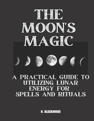 The Moon's Magic: A Practical Guide to Utilizing Lunar Energy for Spells and Rituals by Blackwood, H.
