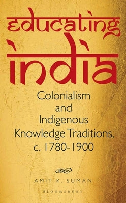 Educating India: Colonialism and Indigenous Knowledge Traditions, C. 1780-1900 by Suman, Amit K.