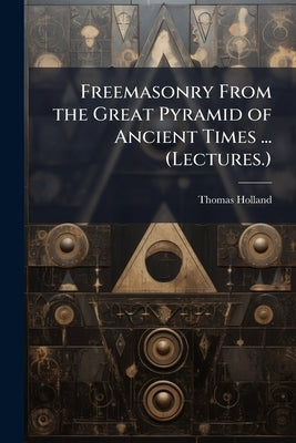 Freemasonry From the Great Pyramid of Ancient Times ... (Lectures.) by Holland, Thomas