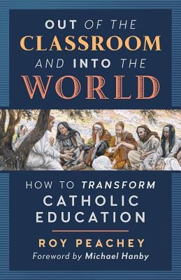Out of the Classroom and into the World: How to Transform Catholic Education by Peachey, Roy