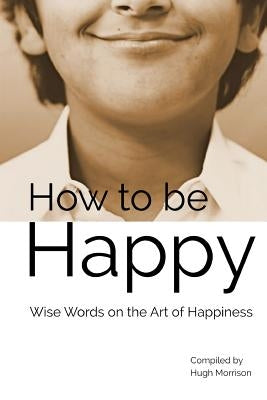 How to be Happy: Wise Words on the Art of Happiness by Morrison, Hugh