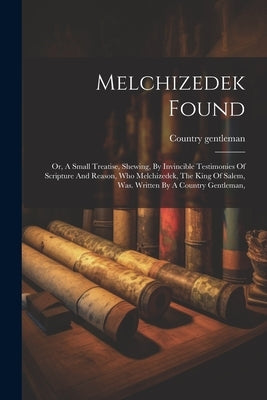 Melchizedek Found: Or, A Small Treatise, Shewing, By Invincible Testimonies Of Scripture And Reason, Who Melchizedek, The King Of Salem, by Gentleman, Country