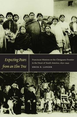 Expecting Pears from an Elm Tree: Franciscan Missions on the Chiriguano Frontier in the Heart of South America, 1830-1949 by Langer, Erick D.